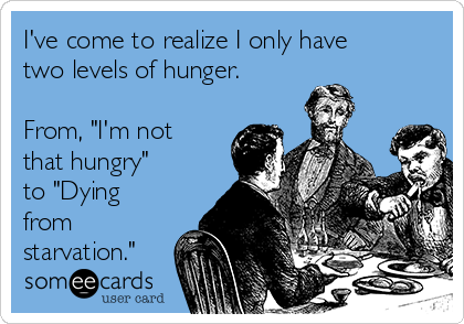 I've come to realize I only have
two levels of hunger. 

From, "I'm not
that hungry" 
to "Dying
from
starvation."