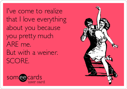 I've come to realize
that I love everything
about you because
you pretty much
ARE me.  
But with a weiner.
SCORE. 