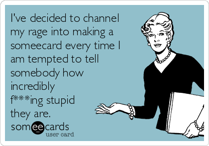 I've decided to channel 
my rage into making a
someecard every time I
am tempted to tell
somebody how
incredibly
f***ing stupid
they are. 