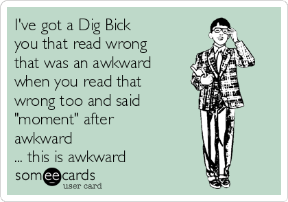 I've got a Dig Bick
you that read wrong
that was an awkward
when you read that
wrong too and said 
"moment" after
awkward                
... this is awkward