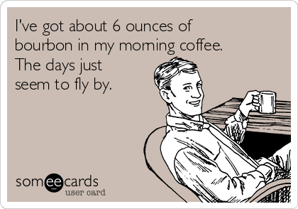 I've got about 6 ounces of
bourbon in my morning coffee.
The days just
seem to fly by. 