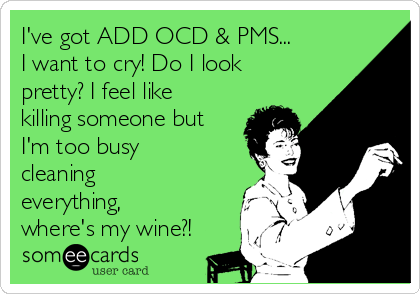 I've got ADD OCD & PMS...
I want to cry! Do I look
pretty? I feel like
killing someone but
I'm too busy
cleaning
everything,
where's my wine?!