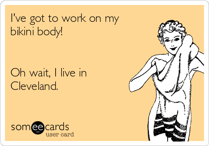 I've got to work on my
bikini body!


Oh wait, I live in
Cleveland. 