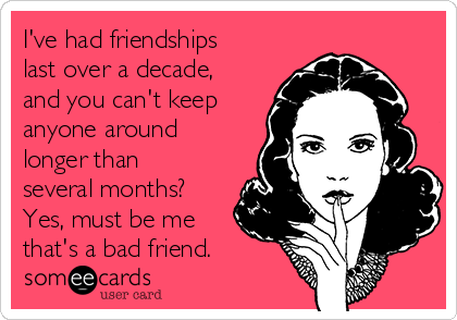 I've had friendships
last over a decade,
and you can't keep
anyone around
longer than
several months?
Yes, must be me
that's a bad friend.