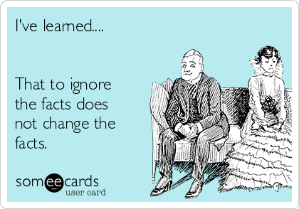 I've learned.... 


That to ignore
the facts does
not change the
facts.