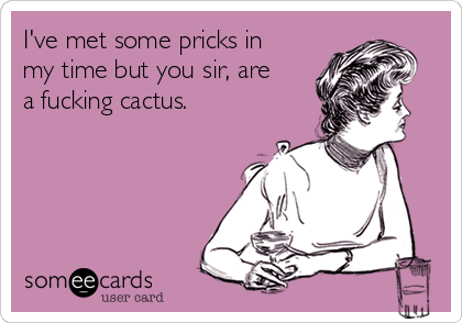 I've met some pricks in
my time but you sir, are
a fucking cactus.