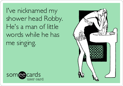 I've nicknamed my
shower head Robby.
He's a man of little
words while he has
me singing. 