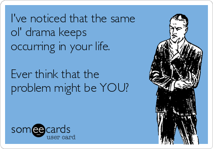 I've noticed that the same
ol' drama keeps
occurring in your life.

Ever think that the
problem might be YOU? 