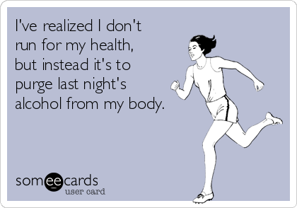 I've realized I don't
run for my health,
but instead it's to
purge last night's
alcohol from my body.