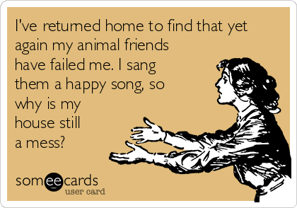 I've returned home to find that yet
again my animal friends
have failed me. I sang
them a happy song, so
why is my
house still
a mess?