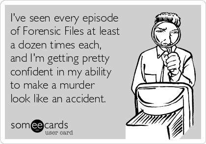 I've seen every episode
of Forensic Files at least
a dozen times each,
and I'm getting pretty
confident in my ability
to make a murder
look like an accident.