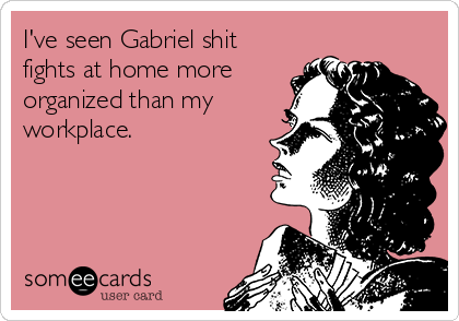 I've seen Gabriel shit
fights at home more
organized than my
workplace. 