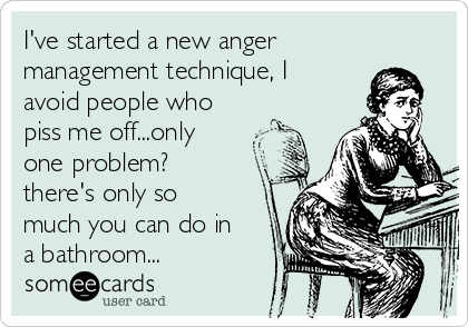 I've started a new anger
management technique, I
avoid people who
piss me off...only
one problem?
there's only so
much you can do in
a bathroom...