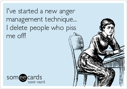 I've started a new anger
management technique...    
I delete people who piss
me off!