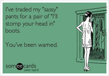 I've traded my "sassy"
pants for a pair of "I'll
stomp your head in"
boots.

You've been warned.