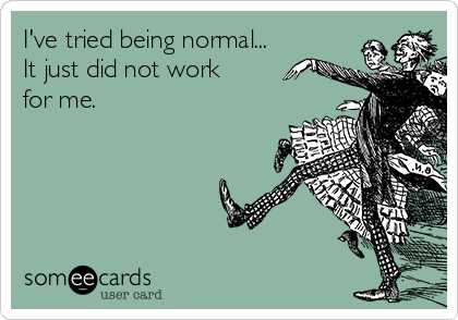 I've tried being normal...
It just did not work
for me. 