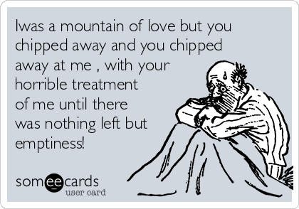 Iwas a mountain of love but you
chipped away and you chipped
away at me , with your
horrible treatment
of me until there
was nothing left but
emptiness!