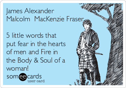 James Alexander
Malcolm  MacKenzie Fraser

5 little words that
put fear in the hearts
of men and Fire in
the Body & Soul of a 
woman!