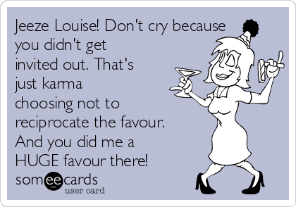 Jeeze Louise! Don't cry because
you didn't get
invited out. That's
just karma
choosing not to
reciprocate the favour.
And you did me a
HUGE favour there!