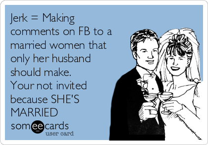 Jerk = Making
comments on FB to a
married women that
only her husband
should make. 
Your not invited
because SHE'S
MARRIED