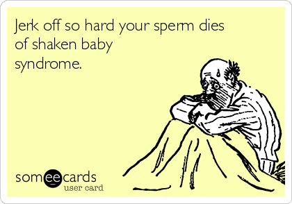 Jerk off so hard your sperm dies
of shaken baby
syndrome.