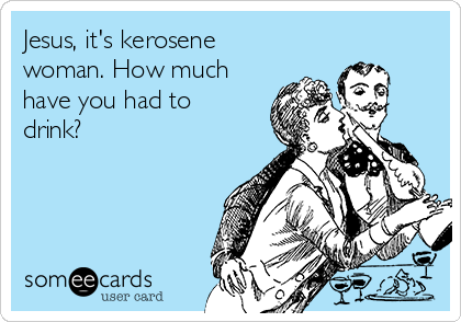 Jesus, it's kerosene
woman. How much
have you had to
drink? 