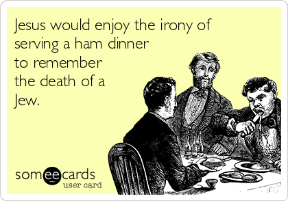 Jesus would enjoy the irony of
serving a ham dinner
to remember
the death of a
Jew. 