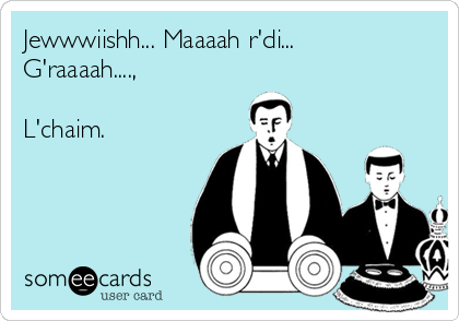 Jewwwiishh... Maaaah r'di...
G'raaaah....,

L'chaim.