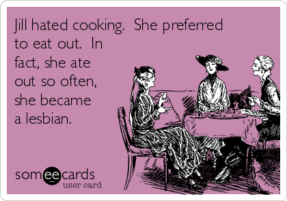 Jill hated cooking.  She preferred
to eat out.  In
fact, she ate
out so often,
she became
a lesbian.
