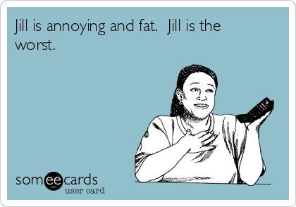 Jill is annoying and fat.  Jill is the
worst.