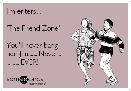 Jim enters....

'The Friend Zone'

You'll never bang
her, Jim........Never!...
...........EVER!