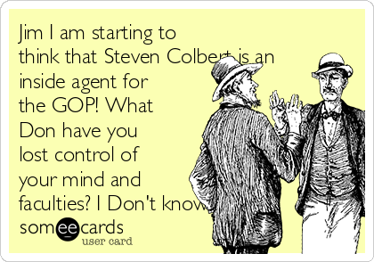 Jim I am starting to
think that Steven Colbert is an
inside agent for
the GOP! What
Don have you
lost control of
your mind and
faculties? I Don't know 