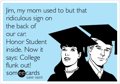 Jim, my mom used to but that
ridiculous sign on
the back of
our car:
Honor Student
inside. Now it
says: College
flunk out!