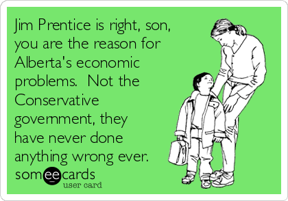 Jim Prentice is right, son,
you are the reason for
Alberta's economic
problems.  Not the 
Conservative
government, they
have never done
anything wrong ever.