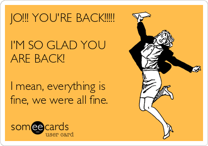 JO!!! YOU'RE BACK!!!!!

I'M SO GLAD YOU
ARE BACK!

I mean, everything is
fine, we were all fine.
