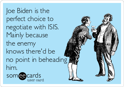 Joe Biden is the
perfect choice to
negotiate with ISIS.
Mainly because
the enemy
knows there'd be
no point in beheading
him.