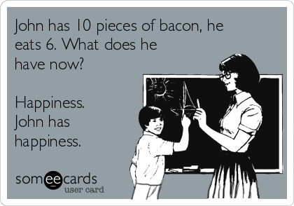 John has 10 pieces of bacon, he
eats 6. What does he
have now?

Happiness.
John has
happiness.