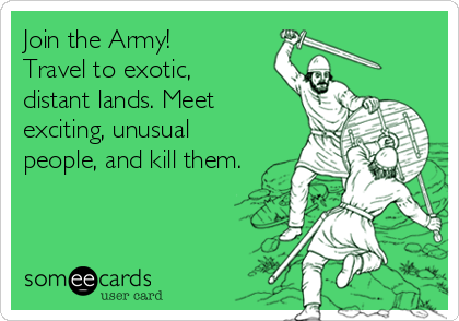 Join the Army!
Travel to exotic,
distant lands. Meet
exciting, unusual
people, and kill them.