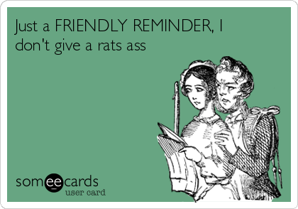 Just a FRIENDLY REMINDER, I
don't give a rats ass