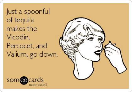 Just a spoonful
of tequila
makes the
Vicodin,
Percocet, and
Valium, go down.