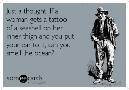 Just a thought: If a
woman gets a tattoo
of a seashell on her
inner thigh and you put
your ear to it, can you
smell the ocean?
