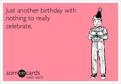 Just another birthday with
nothing to really
celebrate. 