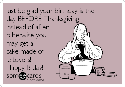 Just be glad your birthday is the
day BEFORE Thanksgiving
instead of after...
otherwise you
may get a
cake made of
leftovers!
Happy B-day!