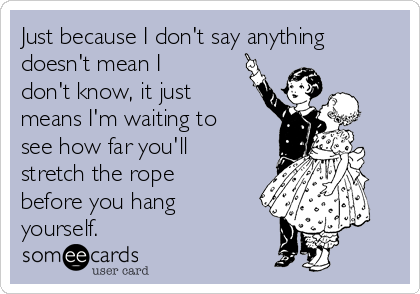 Just because I don't say anything
doesn't mean I
don't know, it just
means I'm waiting to
see how far you'll
stretch the rope
before you hang
yourself.