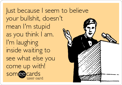 Just because I seem to believe
your bullshit, doesn't
mean I'm stupid
as you think I am.
I'm laughing
inside waiting to
see what else you
come up with!
