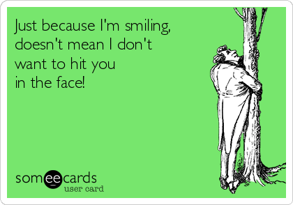 Just because I'm smiling,
doesn't mean I don't 
want to hit you
in the face!