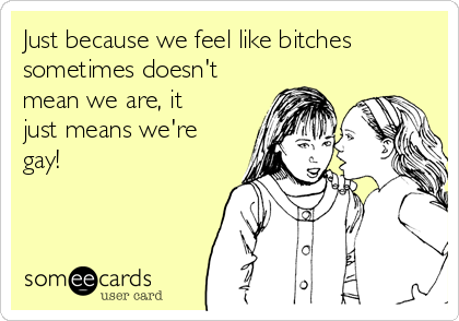 Just because we feel like bitches
sometimes doesn't
mean we are, it
just means we're
gay!