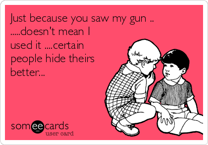 Just because you saw my gun ..
.....doesn't mean I
used it ....certain
people hide theirs
better...  