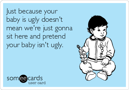 Just because your
baby is ugly doesn't
mean we're just gonna
sit here and pretend
your baby isn't ugly.