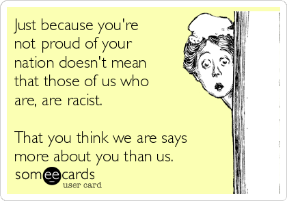 Just because you're
not proud of your
nation doesn't mean
that those of us who
are, are racist.

That you think we are says
more about you than us. 